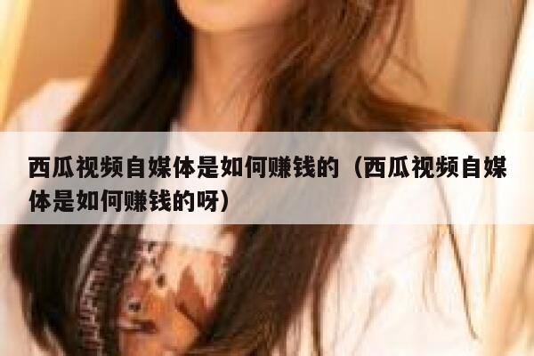 西瓜视频自媒体是如何赚钱的（西瓜视频自媒体是如何赚钱的呀） 第1张