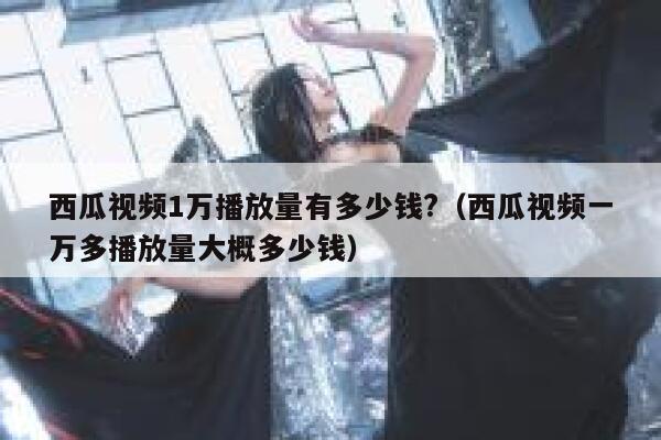 西瓜视频1万播放量有多少钱?（西瓜视频一万多播放量大概多少钱） 第1张