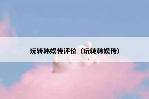 玩转韩娱传评价（玩转韩娱传） 第1张
