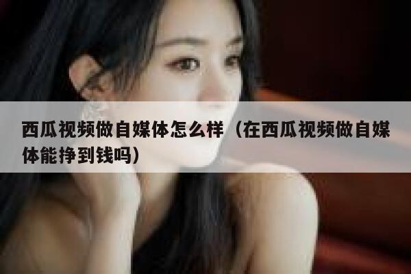 西瓜视频做自媒体怎么样（在西瓜视频做自媒体能挣到钱吗） 第1张