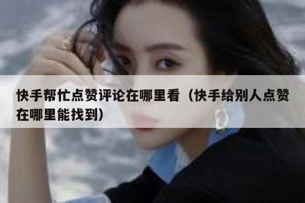 快手帮忙点赞评论在哪里看（快手给别人点赞在哪里能找到） 第1张