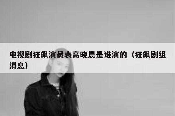 电视剧狂飙演员表高晓晨是谁演的（狂飙剧组消息） 第1张