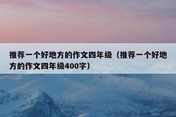 推荐一个好地方的作文四年级（推荐一个好地方的作文四年级400字） 第1张