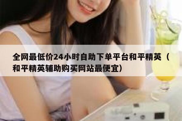 全网最低价24小时自助下单平台和平精英（和平精英辅助购买网站最便宜） 第1张