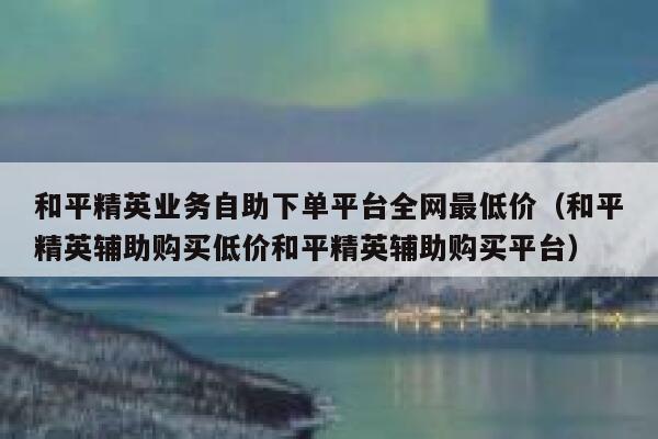和平精英业务自助下单平台全网最低价（和平精英辅助购买低价和平精英辅助购买平台） 第1张