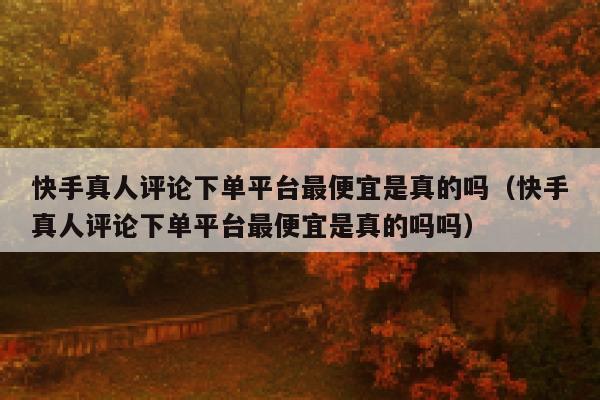 快手真人评论下单平台最便宜是真的吗(快手真人评论下单平台最便宜是真的吗吗) 第1张 快手真人评论下单平台最便宜是真的吗(快手真人评论下单平台最便宜是真的吗吗) 第1张