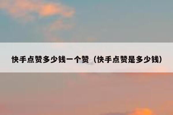 快手点赞多少钱一个赞（快手点赞是多少钱） 第1张