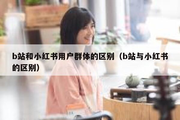 b站和小红书用户群体的区别（b站与小红书的区别） 第1张