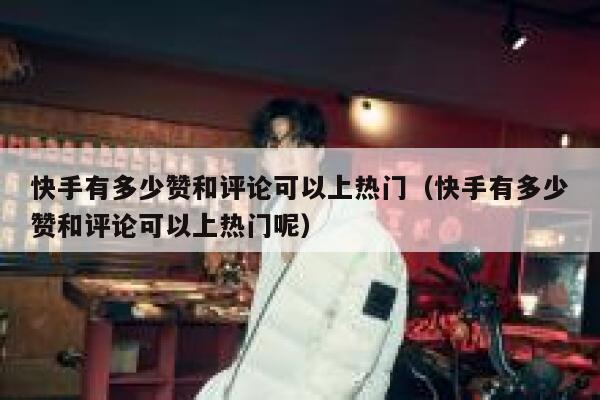 快手有多少赞和评论可以上热门（快手有多少赞和评论可以上热门呢） 第1张
