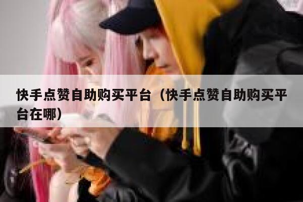 快手点赞自助购买平台（快手点赞自助购买平台在哪） 第1张