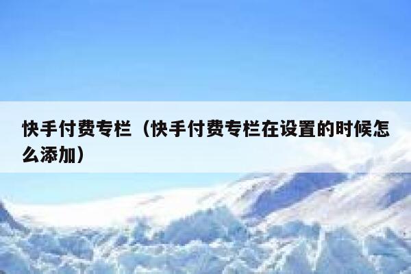 快手付费专栏（快手付费专栏在设置的时候怎么添加） 第1张