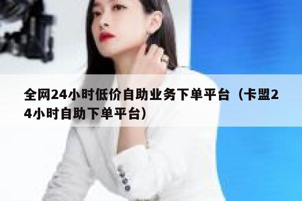 全网24小时低价自助业务下单平台（卡盟24小时自助下单平台） 第1张