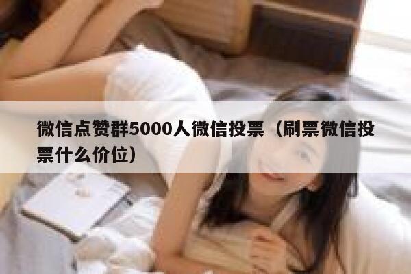 微信点赞群5000人微信投票(刷票微信投票什么价位) 第1张 微信点赞群5000人微信投票(刷票微信投票什么价位) 第1张