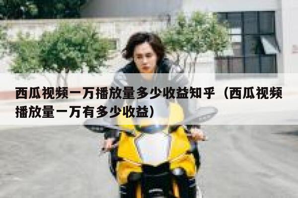 西瓜视频一万播放量多少收益知乎（西瓜视频播放量一万有多少收益） 第1张