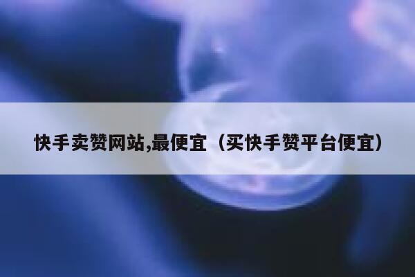 快手卖赞网站,最便宜（买快手赞平台便宜） 第1张