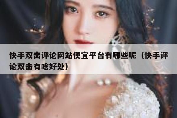 快手双击评论网站便宜平台有哪些呢(快手评论双击有啥好处) 第1张 快手双击评论网站便宜平台有哪些呢(快手评论双击有啥好处) 第1张