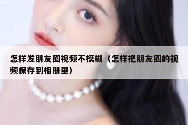 怎样发朋友圈视频不模糊（怎样把朋友圈的视频保存到相册里） 第1张