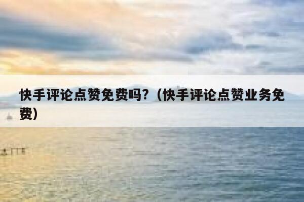 快手评论点赞免费吗?(快手评论点赞业务免费) 第1张 快手评论点赞免费吗?(快手评论点赞业务免费) 第1张