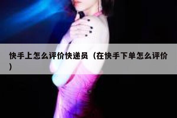 快手上怎么评价快递员（在快手下单怎么评价） 第1张