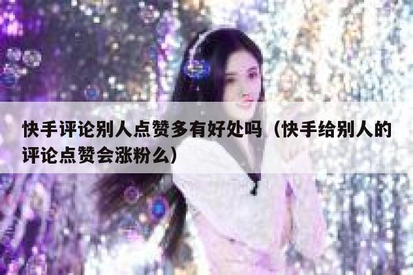 快手评论别人点赞多有好处吗(快手给别人的评论点赞会涨粉么) 第1张 快手评论别人点赞多有好处吗(快手给别人的评论点赞会涨粉么) 第1张