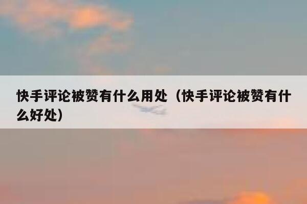 快手评论被赞有什么用处（快手评论被赞有什么好处） 第1张