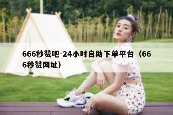 666秒赞吧-24小时自助下单平台（666秒赞网址） 第1张