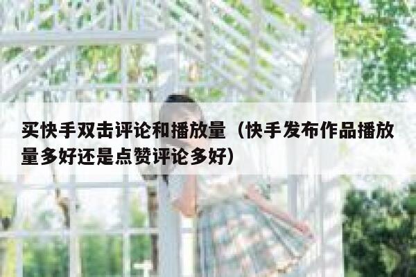 买快手双击评论和播放量（快手发布作品播放量多好还是点赞评论多好） 第1张