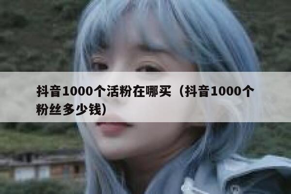 抖音1000个活粉在哪买（抖音1000个粉丝多少钱） 第1张