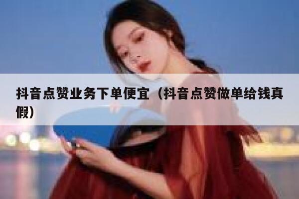 抖音点赞业务下单便宜（抖音点赞做单给钱真假） 第1张