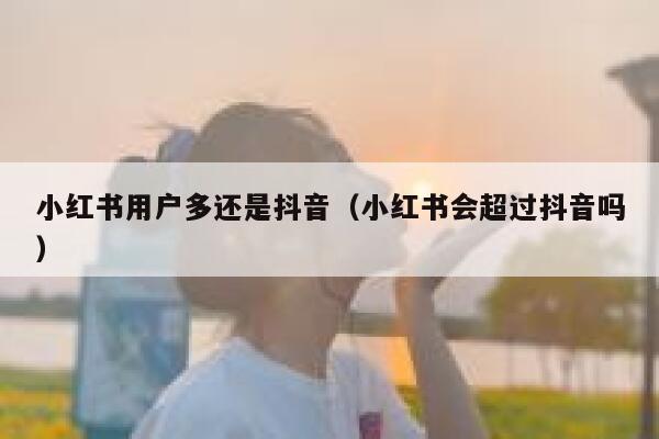 小红书用户多还是抖音（小红书会超过抖音吗） 第1张