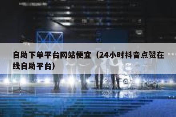自助下单平台网站便宜（24小时抖音点赞在线自助平台） 第1张