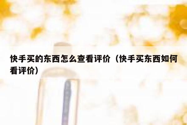 快手买的东西怎么查看评价（快手买东西如何看评价） 第1张