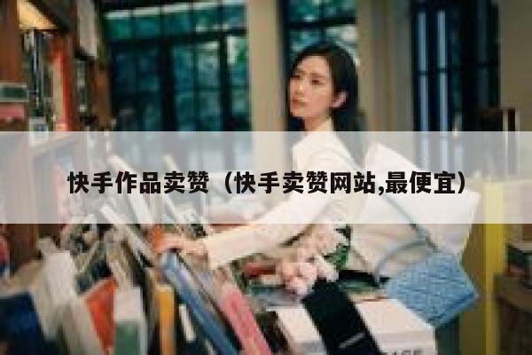 快手作品卖赞（快手卖赞网站,最便宜） 第1张