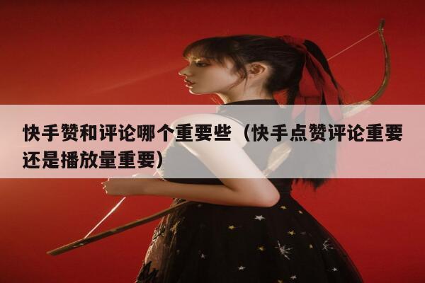 快手赞和评论哪个重要些（快手点赞评论重要还是播放量重要） 第1张