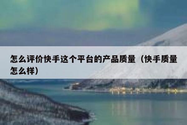 怎么评价快手这个平台的产品质量(快手质量怎么样) 第1张 怎么评价快手这个平台的产品质量(快手质量怎么样) 第1张