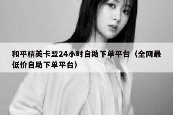 和平精英卡盟24小时自助下单平台（全网最低价自助下单平台） 第1张