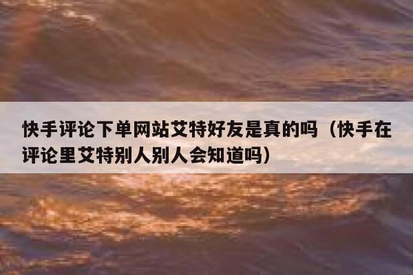 快手评论下单网站艾特好友是真的吗（快手在评论里艾特别人别人会知道吗） 第1张