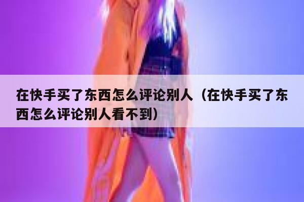 在快手买了东西怎么评论别人(在快手买了东西怎么评论别人看不到) 第1张 在快手买了东西怎么评论别人(在快手买了东西怎么评论别人看不到) 第1张