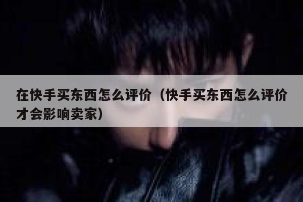 在快手买东西怎么评价（快手买东西怎么评价才会影响卖家） 第1张