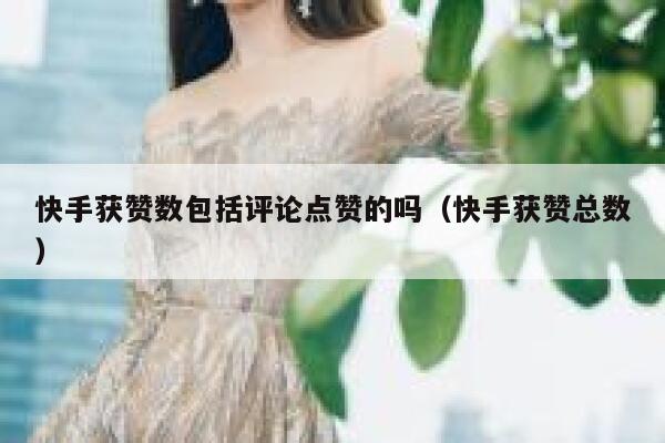 快手获赞数包括评论点赞的吗（快手获赞总数） 第1张