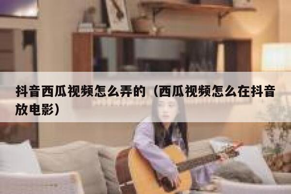 抖音西瓜视频怎么弄的（西瓜视频怎么在抖音放电影） 第1张