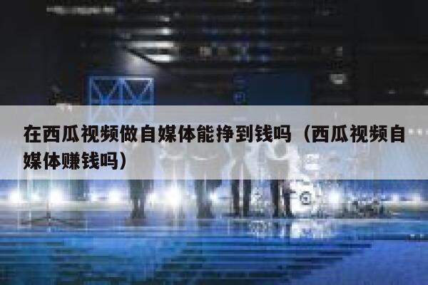在西瓜视频做自媒体能挣到钱吗（西瓜视频自媒体赚钱吗） 第1张