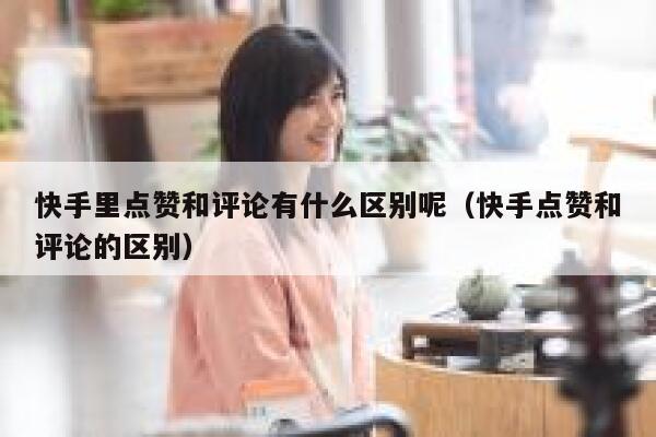 快手里点赞和评论有什么区别呢（快手点赞和评论的区别） 第1张