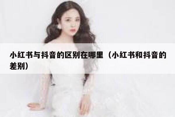 小红书与抖音的区别在哪里（小红书和抖音的差别） 第1张