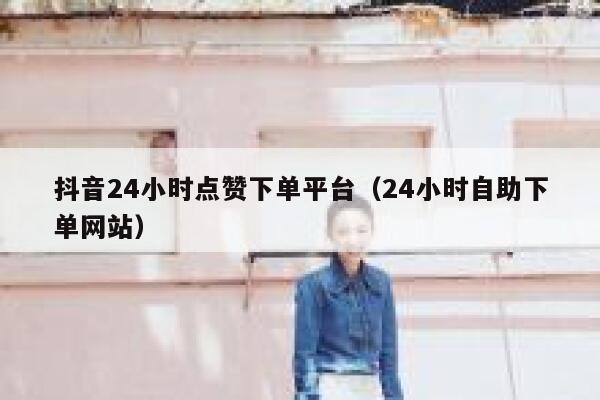 抖音24小时点赞下单平台（24小时自助下单网站） 第1张