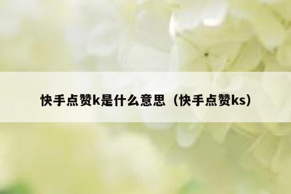 快手点赞k是什么意思(快手点赞ks) 第1张 快手点赞k是什么意思(快手点赞ks) 第1张
