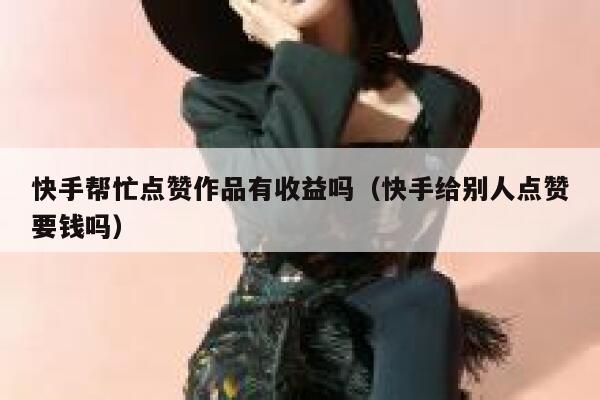 快手帮忙点赞作品有收益吗（快手给别人点赞要钱吗） 第1张