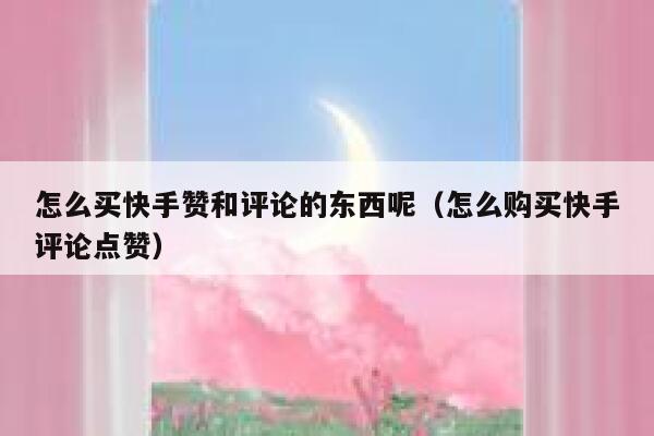 怎么买快手赞和评论的东西呢（怎么购买快手评论点赞） 第1张