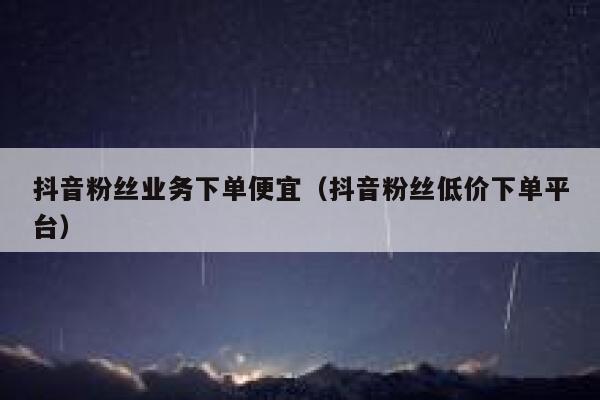 抖音粉丝业务下单便宜（抖音粉丝低价下单平台） 第1张