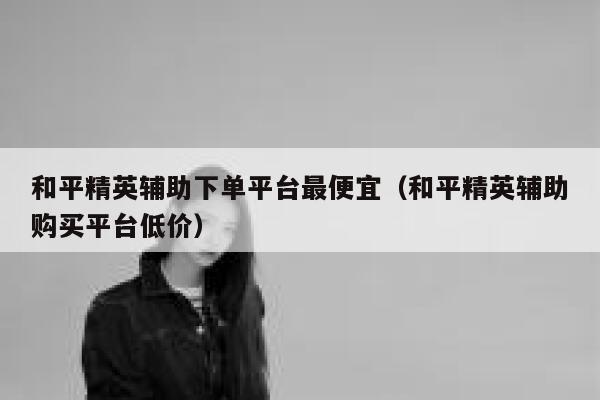 和平精英辅助下单平台最便宜（和平精英辅助购买平台低价） 第1张